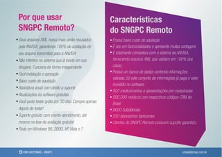 ?
Por que usar                                         Características
SNGPC Remoto?                                        do SNGPC Remoto
Seus arquivos XML nunca mais serão recusados         Possui baixo custo de aquisição
pela ANVISA, garantimos 100% de aceitação do         É rico em funcionalidades e apresenta muitas vantagens
seu arquivo transmitido para a ANVISA                É totalmente compatível com o sistema da ANVISA,
Não interfere no sistema que já existe em sua        fornecendo arquivos XML que validam em 100% dos
drogaria. Funciona de forma independente             casos;
Fácil instalação e operação                          Possui um banco de dados contendo informações
                                                     valiosas. Só este conjunto de informações já paga o valor
Baixo custo de aquisição
                                                     investido no software:
Assinatura anual com direito a suporte
                                                     500 medicamentos e apresentações pré-cadastradas
Atualizações do software gratuitas
                                                     500.000 médicos com respectivos códigos CRM do
Você pode testar grátis por 30 dias. Compre apenas   Brasil
depois de testar!                                    9000 Substâncias
Suporte gratuito com pronto-atendimento, até         250 laboratórios fabricantes
mesmo na fase de avaliação gratuita!                 Clientes do SNGPC Remoto possuem suporte garantido;
Roda em Windows 98, 2000, XP, Vista e 7




   CMA SISTEMAS - SNGPC                                                                            cmasistemas.com.br
 