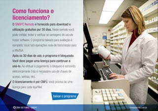 Como funciona o
licenciamento?
O SNGPC Remoto é fornecido para download e
utilização gratuitos por 30 dias. Neste período você
pode instalar, testar e veriﬁcar as vantagens do uso de
nosso software. O programa baixado para avaliação é
completo. Você fará operações reais de transmissão para
a ANVISA.
Após os 30 dias de uso, o programa é bloqueado.
Você deve pagar uma licença para continuar a
usá-lo. Ao efetuar o pagamento, o bloqueio é removido
eletronicamente (não é necessário uso de chaves de
acesso, senhas, etc).
O licenciamento é por CNPJ. Você precisa de uma
licença para cada loja/ﬁlial.

                                     baixar o programa


   CMA SISTEMAS - SNGPC                                   cmasistemas.com.br
 
