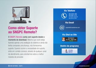 Via Telefone
                                                                (92) 3238-1983
                                                                (92) 9997-3722
                                                                em horário comercial
                                                                (de 8:00 às 18:00)



                                                          Via Email

Como obter Suporte                                    @    suporte@cmasistemas.com


ao SNGPC Remoto?
                                                       Via Chat no Site
O SNGPC Remoto conta com suporte desde o
momento do download. Mesmo que você esteja
fazendo apenas uma avaliação do sistema e ainda não
tenha comprado uma licença, nós fornecemos            Dentro do programa
suporte. Quando ocorrer a necessidade de suporte,
entre em contato conosco, através de qualquer canal
de atendimento, para orientarmos sobre a melhor
maneira de proceder.


  CMA SISTEMAS - SNGPC                                                                 cmasistemas.com.br
 