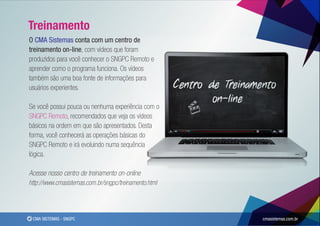 Treinamento
O CMA Sistemas conta com um centro de
treinamento on-line, com vídeos que foram
produzidos para você conhecer o SNGPC Remoto e
aprender como o programa funciona. Os vídeos
também são uma boa fonte de informações para
usuários experientes.

Se você possui pouca ou nenhuma experiência com o
SNGPC Remoto, recomendados que veja os vídeos
básicos na ordem em que são apresentados. Desta
forma, você conhecerá as operações básicas do
SNGPC Remoto e irá evoluindo numa sequência
lógica.

Acesse nosso centro de treinamento on-online
http://www.cmasistemas.com.br/sngpc/treinamento.html




 CMA SISTEMAS - SNGPC                                  cmasistemas.com.br
 