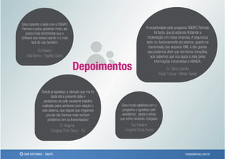 Estou fazendo o teste com o SNGPC
Remoto e estou gostando muito, ele                                         A receptividade pelo programa SNGPC Remoto
   possui mais ferramentas que o                                                  foi tanta, que já estamos ﬁndando a
Software que estava usando e é mais                                         implantação em nossa empresa. A segurança
        fácil de usar também.                                              tanto no funcionamento do sistema, quanto na
                                                                             transmissão dos arquivos XML é tão grande
            Dr.Walace                                                       que podemos dizer que dormimos tranqüilos,
   Vital Farma - Espírito Santo                                                pois sabemos que nos ajuda a zelar pelas
                                                                                  informações transmitidas à ANVISA.
                                      Depoimentos                                           Sr. Clerio Gandra
                                                                                        Rede Consul - Minas Gerais



               Desde já agradeço a atenção que me foi
                      dada até a presente data e
                parabenizo-os pelo excelente trabalho
               realizado pelos senhores com relação o    Estou muito satisfeita com o
               este sistema, que depois que migramos      programa e agradeço pela
                  pra ele não tivemos mais nenhum        assistência , rápida e eﬁcaz
                    problema com as transmissões!       que tenho recebido. Obrigada.
                            Sr. Wagner,                        Dra. Marlene
                      Drogaria Porto Novo - RJ             Drogaria Droga Nossa




 CMA SISTEMAS - SNGPC                                                                                     cmasistemas.com.br
 