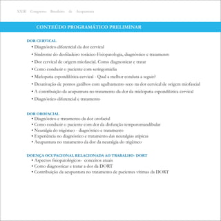 CONTEÚDO PROGRAMÁTICO PRELIMINAR
XXIII Congresso Brasileiro de Acupuntura
• Diagnóstico diferencial da dor cervical
• Síndrome do desﬁladeiro torácico-Fisiopatologia, diagnóstico e tratamento
• Dor cervical de origem miofascial. Como diagnosticar e tratar
• Como conduzir o paciente com seringomielia
• Mielopatia espondilótica cervical - Qual a melhor conduta a seguir?
• Desativação de pontos gatilhos com agulhamento seco na dor cervical de origem miofascial
• A contribuição da acupuntura no tratamento da dor da mielopatia espondilótica cervical
• Diagnóstico diferencial e tratamento
DOR CERVICAL
• Diagnóstico e tratamento da dor orofacial
• Como conduzir o paciente com dor da disfunção temporomandibular
• Neuralgia do trigêmeo - diagnóstico e tratamento
• Experiência no diagnóstico e tratamento das neuralgias atípicas
• Acupuntura no tratamento da dor da neuralgia do trigêmeo
DOR OROFACIAL
• Aspectos ﬁsiopatológicos- conceitos atuais
• Como diagnosticar e tratar a dor da DORT
• Contribuição da acupuntura no tratamento de pacientes vítimas da DORT
DOENÇA OCUPACIONAL RELACIONADA AO TRABALHO- DORT
 