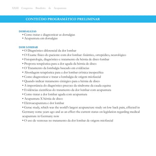 CONTEÚDO PROGRAMÁTICO PRELIMINAR
XXIII Congresso Brasileiro de Acupuntura
• O Diagnóstico diferencial da dor lombar
• O Exame físico do paciente com dor lombar: ﬁsiátrico, ortopédico, neurológico
• Fisiopatologia, diagnóstico e tratamento da hérnia de disco lombar
• Proposta terapêutica para a dor aguda da hérnia de disco
• O Tratamento da lombalgia baseado em evidências
• Abordagem terapêutica para a dor lombar crônica inespecíﬁca
• Como diagnosticar e tratar a lombalgia de origem miofascial
• Quando indicar tratamento cirúrgico para a hérnia de disco
• A importância do diagnóstico precoce da síndrome da cauda equina
• Evidências cientíﬁcas do tratamento da dor lombar com acupuntura
• Como tratar a dor lombar aguda com acupuntura
• Acupuntura X hérnia de disco
• Eletroacupuntura e dor lombar
• Gerac study, which was the world’s largest acupuncture study on low back pain, effected in
Germany some years ago and as an effect the current status on legislation regarding medical
acupunture in Germany now
• O uso de ventosas no tratamento da dor lombar de origem miofascial
DOR LOMBAR
• Como tratar e diagnosticar as dorsalgias
• Acupuntura em dorsalgias
DORSALGIAS
 