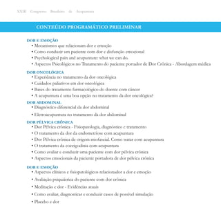 CONTEÚDO PROGRAMÁTICO PRELIMINAR
• Mecanismos que relacionam dor e emoção
• Como conduzir um paciente com dor e disfunção emocional
• Psychological pain and acupunture: what we can do.
• Aspectos Psicológicos no Tratamento do paciente portador de Dor Crônica - Abordagem médica
DOR E EMOÇÃO
XXIII Congresso Brasileiro de Acupuntura
• Experiência no tratamento da dor oncológica
• Cuidados paliativos em dor oncológica
• Bases do tratamento farmacológico do doente com câncer
• A acupuntura é uma boa opção no tratamento da dor oncológica?
DOR ONCOLÓGICA
• Diagnóstico diferencial da dor abdominal
• Eletroacupuntura no tratamento da dor abdominal
DOR ABDOMINAL
• Dor Pélvica crônica - Fisiopatologia, diagnóstico e tratamento
• O tratamento da dor da endometriose com acupuntura
• Dor Pélvica crônica de origem miofascial. Como tratar com acupuntura
• O tratamento da coccigodinia com acupuntura
• Como avaliar e conduzir uma paciente com dor pélvica crônica
• Aspectos emocionais da paciente portadora de dor pélvica crônica
DOR PÉLVICA CRÔNICA
• Aspectos clínicos e ﬁsiopatológicos relacionador a dor e emoção
• Avaliação psiquiátrica do paciente com dor crônica
• Meditação e dor - Evidências atuais
• Como avaliar, diagnosticar e conduzir casos de possível simulação
• Placebo e dor
DOR E EMOÇÃO
 