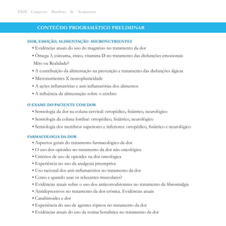 CONTEÚDO PROGRAMÁTICO PRELIMINAR
• Evidências atuais do uso do magnésio no tratamento da dor
• Ômega 3, cúrcuma, zinco, vitamina D no tratamento das disfunções emocionais
Mito ou Realidade?
• A contribuição da alimentação na prevenção e tratamento das disfunções álgicas
• Micronutrientes X neuroplasticidade
• A ações inﬂamatórias e anti-inﬂamatórias dos alimentos
• A inﬂuência da alimentação sobre o cérebro
DOR, EMOÇÃO, ALIMENTAÇÃO -MICRONUTRIENTES
XXIII Congresso Brasileiro de Acupuntura
• Semiologia da dor na coluna cervical: ortopédico, ﬁsiátrico, neurológico
• Semiologia da coluna lombar: ortopédico, ﬁsiátrico, neurológico
• Semiologia dos membros superiores e inferiores: ortopédico, ﬁsiátrico e neurológico
O EXAME DO PACIENTE COM DOR
• Aspectos gerais do tratamento farmacológico da dor
• O uso dos opioides no tratamento da dor não oncológica
• Critérios de uso de opioides na dor oncológica
• Experiência no uso da analgesia preemptiva
• Uso racional dos anti-inﬂamatórios no tratamento da dor
• Como e quando usar os relaxantes musculares?
• Evidências atuais sobre o uso dos anticonvulsivantes no tratamento da ﬁbromialgia
• Antidepressivos no tratamento da dor crônica. Evidências atuais
• Canabinoides e dor
• Experiência do uso de agentes tópicos no tratamento da dor
• Evidências atuais do uso da toxina botulínica no tratamento da dor
FARMACOLOGIA DA DOR
 