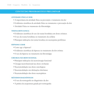 CONTEÚDO PROGRAMÁTICO PRELIMINAR
• A importância da atividade física na prevenção e tratamento da dor
• Evidências cientíﬁcas da atividade física no tratamento e prevenção da dor
• Atividade Física no tratamento da ﬁbromialgia
ATIVIDADE FÍSICA E DOR
XXIII Congresso Brasileiro de Acupuntura
• Evidências cientíﬁcas do uso da toxina botulínica em dores crônicas
• O uso da toxina botulínica no tratamento da cefaleia
• Principais indicações da toxina botulina em neuropatias periféricas
TOXINA BOTULINICA
• Como age a hipnose?
• Evidências cientíﬁcas da hipnose no tratamento da dor crônica
• O uso da hipnose no tratamento da ﬁbromialgia
HIPNOSE E DOR
• Principais indicações da neurocirurgia funcional
• Cirurgia neurofuncional nas dores orofaciais
• Neuromodulação nas dores oncológicas
• Neuromodulação em disfunções distônicas
• Neuromodulação das dores neuropáticas
CIRURGIA NEUROFUNCIONAL
• O uso da termograﬁa no diagnóstico da dor
• A prática da acupuntura guiada por termograﬁa
MÉTODOS DIAGNÓSTICOS
 