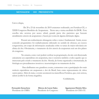MENSAGEM DO PRESIDENTE
Presidente do Congresso
Dirceu de Lavor Sales
XXIII Congresso Brasileiro de Acupuntura
Caros colegas,
De 20 a 23 de novembro de 2019 estaremos realizando, em Fortaleza-CE, o
XXIII Congresso Brasileiro de Acupuntura. Nesse ano, o tema escolhido foi DOR. Essa
escolha não ocorreu por acaso: aﬁnal, grande parte dos pacientes que buscam
atendimento através da acupuntura o fazem por conta de alguma disfunção álgica.
Possuir um conhecimento abrangente sobre o tema é fundamental. Assim, nosso
conteúdo programático foi cuidadosamente elaborado no sentido de oferecer, aos nossos
congressistas, um corpo de informações atualizadas sobre os temas de maior relevância em
clínica de dor. Obviamente, o tratamento da dor através da acupuntura será um dos pilares
do congresso.
No entanto, como você poderá veriﬁcar na programação, ela não está direcionada
unicamente aos especialistas em acupuntura, mas é extensiva também a todos aqueles que se
interessam pelo estudo e tratamento da dor. Aborda, de forma organizada e sistematizada, da
ﬁsiologia aos procedimentos invasivos e neurocirúrgicos no tratamento da dor.
Para abrilhantar esse grandioso evento, contaremos com a participação dos mais
notáveis especialistas em acupuntura e dor do Brasil, bem como representantes de vários
outros países. Além do mais, o evento acontecerá na maravilhosa Fortaleza, que, com certeza,
saberá acolhê-lo de forma magníﬁca.
Fernando Genschow
Presidente do CMBA
Agamenon Onório Silva
Presidente do CMA-CE
Cordialmente,
 