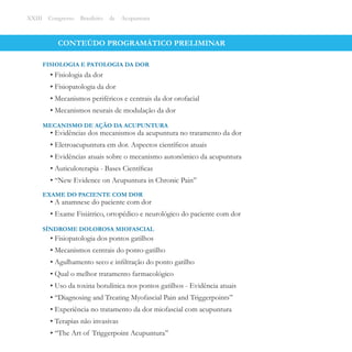 CONTEÚDO PROGRAMÁTICO PRELIMINAR
• Fisiologia da dor
• Fisiopatologia da dor
• Mecanismos periféricos e centrais da dor orofacial
• Mecanismos neurais de modulação da dor
FISIOLOGIA E PATOLOGIA DA DOR
XXIII Congresso Brasileiro de Acupuntura
• Evidências dos mecanismos da acupuntura no tratamento da dor
• Eletroacupuntura em dor. Aspectos cientíﬁcos atuais
• Evidências atuais sobre o mecanismo autonômico da acupuntura
• Auticuloterapia - Bases Cientíﬁcas
• ‘‘New Evidence on Acupuntura in Chronic Pain’’
MECANISMO DE AÇÃO DA ACUPUNTURA
• A anamnese do paciente com dor
• Exame Fisiátrico, ortopédico e neurológico do paciente com dor
EXAME DO PACIENTE COM DOR
• Fisiopatologia dos pontos gatilhos
• Mecanismos centrais do ponto-gatilho
• Agulhamento seco e inﬁltração do ponto gatilho
• Qual o melhor tratamento farmacológico
• Uso da toxina botulínica nos pontos gatilhos - Evidência atuais
• ‘‘Diagnosing and Treating Myofascial Pain and Triggerpoints’’
• Experiência no tratamento da dor miofascial com acupuntura
• Terapias não invasivas
• ‘‘The Art of Triggerpoint Acupuntura’’
SÍNDROME DOLOROSA MIOFASCIAL
 