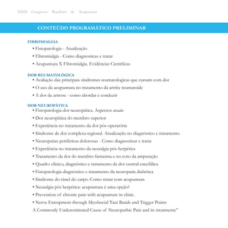 CONTEÚDO PROGRAMÁTICO PRELIMINAR
• Fisiopatologia - Atualização
• Fibromialgia - Como diagnosticas e tratar
• Acupuntura X Fibromialgia. Evidências Cientíﬁcas
FIBROMIALGIA
XXIII Congresso Brasileiro de Acupuntura
• Avaliação das principais síndromes reumatologicas que cursam com dor
• O uso da acupuntura no tratamento da artrite reumatoide
• A dor da artrose - como abordar e conduzir
DOR REUMATOLÓGICA
• Fisiopatologia dor neuropática. Aspectos atuais
• Dor neuropática do membro superior
• Experiência no tratamento da dor pós-operatória
• Síndrome de dor complexa regional. Atualização no diagnóstico e tratamento
• Neuropatias periféricas dolorosas - Como diagnosticar e tratar
• Experiência no tratamento da neuralgia pós-herpética
• Tratamento da dor do membro fantasma e no coto da amputação
• Quadro clínico, diagnóstico e tratamento da dor central encefálica
• Fisiopatologia diagnóstico e tratamento da neuropatia diabética
• Síndrome do túnel do carpo. Como tratar com acupuntura
• Neuralgia pós herpética: acupuntura é uma opção?
• Prevention of chronic pain with acupunture in clinic.
• Nerve Entrapment through Myofascial Taut Bands and Trigger Points
A Commonly Underestimated Cause of Neuropathic Pain and its treatmente’’
DOR NEUROPÁTICA
 