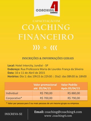 COACHING
FINANCEIRO
CAPACITAÇÃO EM
Local: Hotel Intercity, Jundiaí - SP
Endereço: Rua Professora Maria de Lourdes França da Silveira
Data: 14 e 15 de Novembro de 2015
Horários: Dia 1, das 08h00 às 18h20 :: Dia 2, das 08h30 às 18h20
INSCRIÇÕES & INFORMAÇÕES GERAIS
Valor promocional
até 31 /08/15
Valor Tabela
após 31/08/15
Individual R$ 790,00 R$ 900,00
Corporativo* R$ 750,00 R$ 855,00
* Valor por pessoa para 3 ou mais pessoas de um mesmo grupo/empresa.
Email: coaching@coaching4.com
www .coaching4.com
INSCREVA-SE
 