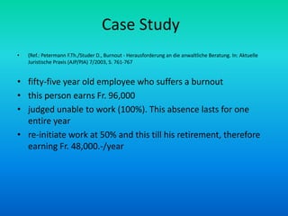 Case Study(Ref.: Petermann F.Th./Studer D., Burnout - Herausforderung an die anwaltliche Beratung. In: Aktuelle Juristische Praxis (AJP/PJA) 7/2003, S. 761-767fifty-five year old employee who suffers a burnoutthis person earns Fr. 96,000judged unable to work (100%). This absence lasts for one entire yearre-initiate work at 50% and this till his retirement, therefore earning Fr. 48,000.-/year
