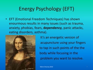 EnergyPsychology (EFT)EFT (EmotionalFreedomTechniques) hasshownenourmousresults in manyissues (suchas trauma, anxiety, phobias, fears, dependency, panicattacks, eatingdisorders, asthma).          It’s anenergeticversionofacupunctureusingyourfingerstotap in suchpointsof the the                                     body whilefocusing in the problemyouwanttoresolve.Meire Chesney 20107