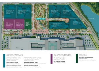 rUa JOsÉ ranGel




                    BROOKLIN               METROPOLITAN                                           MADISON           AMERICAN
                    CENTRAL                CENTRAL                                                CENTRAL           CENTRAL
                    PARK                   PARK                                                   PARK              PARK




                                                                                                                                   rU
                                                                                                                                    a
                                                                                                                                        Pr
                                                                                                                                         Is
                                                                                                                                             CO
                                                                                                                                              Be
                                                                                                                                                  Ze
                                                                                                                                                     r
                                                                                                                                                          LAGOA




                                                                                                                                                    ra
                                                                             CenTral Park


                                                                                                                               SOHO
                    ITC                ITC             BEACH
                                                                                                                               CENTRAL
                    CENTRAL            CENTRAL
                                                       CLASS
                                                       RESIDENCE                                   BROADWAY                    PARK
                    PARK I             PARK II
                                                       CENTRAL
                                                       PARK
                                                                                                   CENTRAL
rUa alMeIda PradO




                                                                                                   PARK




                                                               RIOMAR SHOPPING




                    RESIDENCIAIS                                                                    EMPRESARIAIS                         HOTEL
                    aMerICan CenTral Park            MeTrOPOlITan CenTral Park                      ITC CenTral Park I                   BeaCh Class resIdenCe
                    Apartamentos com 4 ou            Apartamentos com 3 quartos,                    Salas de 26m2 a 560m2                CenTral Park
                    5 suítes, 1 por andar            sendo 2 ou 3 suítes                                                                 Apartamentos com 1 ou 2 quartos
                                                                                                    ITC CenTral Park II
                    sOhO CenTral Park                MadIsOn CenTral Park                           Salas de 26m2 a 560m2
                    Apartamentos com 4 suítes        Apartamentos com 3 quartos, sendo 2 suítes

                    BrOadway CenTral Park            BrOOklIn CenTral Park
                    Apartamentos com 3 ou 4 suítes   Apartamentos com 2 ou 3 quartos
 
