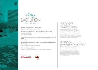 A MOURA
                                                             DUBEUX
Projeto Arquitetônico - Master Plan                          ENGENHARIA.
Cia. de Arquitetura e Nasser Hissa.                          A Moura Dubeux é uma das maiores
                                                             incorporadoras do Nordeste. Há 29 anos
Projetos Arquitetônicos - Brooklin, Metropolitan e ITC       acredita e investe na região, atuando nos
Central Park I e II                                          estados do Ceará, Pernambuco, Alagoas,
Cia. de Arquitetura.                                         Bahia, Rio Grande do Norte e Paraíba. Com
                                                             projetos modernos e arrojados e alto padrão
                                                             de qualidade, a Moura Dubeux deseja sempre
Projetos Arquitetônicos - Madison, Broadway e Soho Central   superar a expectativa de cada cliente.
Park
Nasser Hissa.

Projetos Arquitetônicos - Beach Class Residence e American   A OTOCH
Central Park
Luiz Fiúza Arquitetos Associados.                            EMPREENDIMENTOS.
                                                             É um grupo empresarial que há 45 anos
Projeto de Paisagismo                                        participa da economia do Ceará, nos
Sérgio Santana Planejamento e Desenho da Paisagem.           segmentos da indústria, do comércio e
                                                             da hotelaria. Com atuação destacada no
                                                             setor imobiliário, desenvolve suas ações
                                                             com responsabilidade, comprometimento
                                                             e integridade, garantindo a seus clientes
                                                             qualidade, segurança e confiabilidade em
                                                             seus investimentos.
 