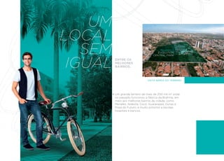 UM
LOCAL
   SEM                               EVOLUTION
                                  CENTRAL PARK
                                                      RIOMAR
                                                    SHOPPING




 IGUAL   ENTRE OS
         MELHORES
         BAIRROS.



                               VISTA AÉREA DO TERRENO




         Um grande terreno de mais de 200 mil m2 onde
         no passado funcionou a fábrica da Brahma, em
         meio aos melhores bairros da cidade, como
         Meireles, Aldeota, Cocó, Guararapes, Dunas e
         Praia do Futuro, e muito próximo a escolas,
         hospitais e bancos.
 