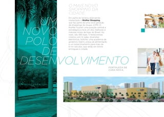 O MAIS NOVO
      ShOPPING DA
      CIDADE.

   UM
      Em parte do terreno está sendo
      implantado o RioMar Shopping,
      que faz parte de uma nova geração
      de shoppings do Grupo JCPM. O



NOVO
      RioMar fica em uma posição central e
      estratégica e terá um dos melhores e
      maiores mixes de lojas do Brasil. Ao
      todo, são 385 lojas, 11 restaurantes,



 POLO
      cinema com 12 salas, diversões
      eletrônicas, boliche, uma academia de
      ginástica, teatro, praça de alimentação
      e um estacionamento para mais de



   DE
      6 mil veículos, que serão em breve
      entregues à cidade.




DESENVOLVIMENTO                                 FORTALEZA DE
                                                CARA NOVA.
 
