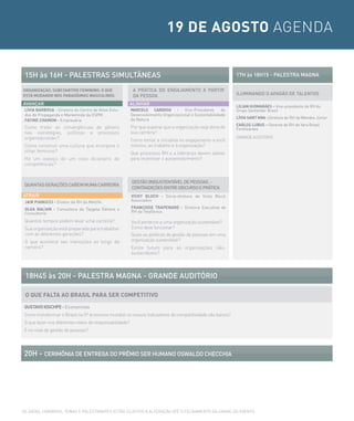 19 DE AGOSTO AGENDA


 15H às 16H - PALesTrAs siMULTÂNeAs                                                                          17H às 18H15 - PALesTrA MAGNA

ORGANIZAÇÃO, SUBSTANTIVO FEMININO: O QUE                  A PrÁTicA Do eNGAJAMeNTo A PArTir
ESTÁ MUDANDO NOS PARADÍGMAS MASCULINOS                    DA PessoA                                          iLUMiNANDo o APAGÃo De TALeNTos

AVANÇAr                                                  ALiNHAr
                                                                                                             LILIAN GUIMARÃES – Vice-presidente de RH do
 LÍVIA BARBOSA - Diretora do Centro de Altos Estu-       MARCELO CARDOSO - Vice-Presidente              de   Grupo Santander Brasil
 dos de Propaganda e Marketinda da ESPM                  Desenvolvimento Organizacional e Sustentabilidade
                                                         da Natura                                           LÍVIA SANT’ANA –Diretora de RH da Mendes Júnior
 FATINE CHAMON - Empresária
                                                                                                             CARLOS LUBUS – Gerente de RH da Yara Brasil
 Como tratar as convergências de gênero                  Por que esperar que a organização seja dona de      Fertilizantes
 nas estratégias, políticas e processos                  sua carreira?
 organizacionais?                                                                                            GRANDE AUDITÓRIO
                                                         Como tomar a iniciativa no engajamento a você
 Como construir uma cultura que incorpore o              mesmo, ao trabalho e à organização?
 olhar feminino?                                         Que processos RH e a liderança devem adotar
 Há um esboço de um novo dicionário de                   para incentivar o autoenvolvimento?
 competências?


                                                         GesTÃo (iN)sUsTeNTÁVeL De PessoAs -
 QUANTAs GerAÇÕes cAbeM NUMA cArreirA
                                                         coNTrADiÇÕes eNTre DiscUrso e PrÁTicA
ATrAir                                                   VICKy BLOCH - Sócia-diretora da Vicky Bloch
 JAIR PIANUCCI - Diretor de RH da Metlife                Associados

 OLGA BALIAN - Consultora da Taygeta Editora e           FRANÇOISE TRAPENARD - Diretora Executiva de
 Consultoria                                             RH da Telefônica

 Quantos tempos podem levar uma carreira?                Você pertence a uma organização sustentável?
 Sua organização está preparada para trabalhar           Como deve funcionar?
 com as diferentes gerações?                             Quais as políticas de gestão de pessoas em uma
 O que acontece nas transições ao longo da               organização sustentável?
 carreira?                                               Existe futuro para as organizações não-
                                                         sustentáveis?




 18H45 às 20H - PALesTrA MAGNA - GrANDe AUDiTÓrio

 O QUE FALTA AO BRASIL PARA SER COMPETITIVO
GUSTAVO IOSCHPE - Economista
Como transformar o Brasil na 5ª economia mundial se nossos indicadores de competitividade são baixos?
O que fazer nos diferentes níveis de responsabilidade?
E no nível de gestão de pessoas?




20H - ceriMÔNiA De eNTreGA Do PrÊMio ser HUMANo osWALDo cHeccHiA




AS DATAS, HORáRIOS, TEMAS E PALESTRANTES ESTÃO SUJEITOS A ALTERAÇÃO ATé O FECHAMENTO DA GRADE DO EVENTO.
 