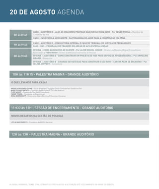 20 DE AGOSTO AGENDA

                          CASO - AUDITÓRIO C - ALIZ: AS MELHORES PRÁTICAS NÃO CUSTAM MAIS CARO - Por CESAR PINELA - Membro do
    8H às 8H45            Conselho da Aliz
                          CASO - CASO ESCOLA MEIO NORTE - DA PEDAGOGIA DO AMOR PARA A CONSTRUÇÃO COLETIVA

                          CASO - AUDITÓRIO C - CONSULTORIA INTERNA: O CASO DO TRIBUNAL DE JUSTIÇA DE PERNAMBUCO
    9H às 9H45            CASO - ONS - PROGRAMA DE TRAINEES EM ÁREAS DE ALTA ESPECIALIZAÇÃO
                          OFICINA - COMO ALINHAR RH AO CLIENTE - Por ALCIR MIGUEL JÚNIOR - Diretor da Mendes Miguel Consultores
                          Associados e FABIO WOODy - Diretor da AHA Desenvolvimento de Pessoas
    8H às 9H45            OFICINA - AUDITÓRIO E - COMO CONSTRUIR UM PROJETO DE VIDA PARA DEPOIS DA APOSENTADORIA - Por ARMELINO
                          GIRARDI - Consultor
                          OFICINA - AUDITÓRIO B - CRIANDO ESTRATÉGIAS PARA CONSTRUIR O SEU NOVO - CANTAR PARA SE ENCANTAR - Por
                          CELINA JOPPERT - Consultora




  10H às 11H15 - PALesTrA MAGNA - GrANDe AUDiTÓrio

 O QUE LEVAMOS PARA CASA?

 ANDREA HUGGARD-CAINE - Sócia-diretora da Huggard-Caine Consultoria e Gestão em RH
 MARCOS NASCIMENTO - Consultor da McKinsey & Co Latin America
 CLEO WOLFF - Diretora da Cleo Wolff Consultoria
 CEZAR TEGON - Presidente da Elancers.net
 ROSA BERNHOEFT - Diretora da Alba & Bernhoeft Recursos Humanos




 11H30 às 12H - sessÃo De eNcerrAMeNTo - GrANDe AUDiTÓrio

 NOVOS DESAFIOS NA GESTÃO DE PESSOAS

 LEyLA NASCIMENTO - Presidente da ABRH-Nacional




 12H às 13H - PALesTrA MAGNA - GrANDe AUDiTÓrio




AS DATAS, HORáRIOS, TEMAS E PALESTRANTES ESTÃO SUJEITOS A ALTERAÇÃO ATé O FECHAMENTO DA GRADE DO EVENTO.
 