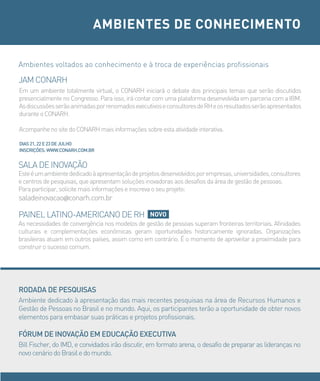 AMBIENTES DE CONHECIMENTO

Ambientes voltados ao conhecimento e à troca de experiências profissionais

JAM CONARH
Em um ambiente totalmente virtual, o CONARH iniciará o debate dos principais temas que serão discutidos
presencialmente no Congresso. Para isso, irá contar com uma plataforma desenvolvida em parceria com a IBM.
As discussões serão animadas por renomados executivos e consultores de RH e os resultados serão apresentados
durante o CONARH.

Acompanhe no site do CONARH mais informações sobre esta atividade interativa.

DiAs 21, 22 e 23 De JULHo
iNscriÇÕes: WWW.coNArH.coM.br


SALA DE INOVAÇÃO
Este é um ambiente dedicado à apresentação de projetos desenvolvidos por empresas, universidades, consultores
e centros de pesquisas, que apresentam soluções inovadoras aos desafios da área de gestão de pessoas.
Para participar, solicite mais informações e inscreva o seu projeto:
saladeinovacao@conarh.com.br

PAINEL LATINO-AMERICANO DE RH                   NOVO
As necessidades de convergência nos modelos de gestão de pessoas superam fronteiras territoriais. Afinidades
culturais e complementações econômicas geram oportunidades historicamente ignoradas. Organizações
brasileiras atuam em outros países, assim como em contrário. é o momento de aproveitar a proximidade para
construir o sucesso comum.




roDADA De PesQUisAs
Ambiente dedicado à apresentação das mais recentes pesquisas na área de Recursos Humanos e
Gestão de Pessoas no Brasil e no mundo. Aqui, os participantes terão a oportunidade de obter novos
elementos para embasar suas práticas e projetos profissionais.

FÓrUM De iNoVAÇÃo eM eDUcAÇÃo eXecUTiVA
Bill Fischer, do IMD, e convidados irão discutir, em formato arena, o desafio de preparar as lideranças no
novo cenário do Brasil e do mundo.
 