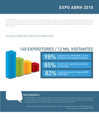 EXPO ABRH 2010

A EXPO ABRH, além de ser a maior vitrine de oportunidades, inovações e tecnologias para Gestão de Pessoas, é uma
exposição de sucesso que, anualmente, apresenta aos milhares de profissionais e empresas deste segmento excelentes
oportunidades de expandir conhecimentos, trocar experiências e ampliar oportunidades de relações com diversas áreas
de atuação.




ALGUNS NÚMEROS DA EXPO ABRH 2009




                  140 eXPosiTores / 12 MiL VisiTANTes

                                                  98%               consideraram a eXPo AbrH o evento
                                                                    do ano para a área de gestão de pessoas.



                                                  85%               tiveram suas expectativas atendidas
                                                                    ou superadas



                                                  82%                deram nota entre 8 e 10 para a eXPo
                                                                     AbrH 2009




                      DEPOIMENTO
                        “A EXPO ABRH é a oportunidade de termos contato direto com grande parte de nossos clientes e
                        de buscarmos as principais tendências para Gestão de Pessoas. Esta atualização é importante
                        para que possamos entregar produtos e serviços inovadores na área”.

                          Bruna de Vasconcellos Lameiro da Costa – Gerente de Desenvolvimento – SENAC São Paulo
                                                                              Patrocinador prata do CONARH 2009
 