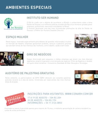 AMBIENTES ESPECIAIS

                            iNsTiTUTo ser HUMANo
                             O ISH foi criado com o objetivo de reconhecer e difundir o conhecimento sobre o tema
                             Gestão de Pessoas e as melhores práticas na esfera de Recursos Humanos geradas pelas
                             empresas, profissionais, executivos e estudantes no Brasil.
                             O Instituto desenvolve uma das mais reconhecidas premiações da área de Gestão de
                             Pessoas: o Prêmio Ser Humano Oswaldo Checchia.



 esPAÇo MULHer
 Neste espaço, reservado especialmente para debates de questões relacionadas à mulher
 no mercado de trabalho, empresas apresentam produtos, serviços e palestras gratuitas
 que abordam temas de real interesse das mulheres, como trabalho, saúde e bem-estar.




                            Giro De NeGÓcios
                             Espaço direcionado para pequenas e médias empresas que atuam nos mais diversos
                             segmentos, propício à geração e concretização de negócios. O Giro de Negócios é dividido
                             em quatro áreas temáticas – Consultoria, Qualidade de Vida, Educação e Tecnologia.




AUDiTÓrio De PALesTrAs GrATUiTAs
Neste ambiente, os patrocinadores da EXPO ABRH oferecem aos visitantes palestras
gratuitas durante os 4 dias de evento, ministradas por especialistas das mais diversas
áreas de atuação.




                              INSCRIÇÕES PARA VISITANTES: WWW.CONARH.COM.BR
                              17 A 19 DE AGOSTO – 10H àS 20H
                              20 DE AGOSTO – 10H àS 17H
                              INFORMAÇÕES: + 55 11 3124-8853

A entrada no evento é permitida apenas para maiores de 18 anos, e mediante apresentação de carteira estudantil ou
cartão de visitas profissional.
 