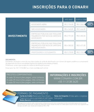 INSCRIÇÕES PARA O CONARH

                                                                                                                          ATé 20/07               21/07 à 17/08

                                                ASSOCIADOS ABRH                                                         R$ 2.724,00                R$ 3.266,00

                                                NÃO ASSOCIADOS                                                          R$ 4.540,00                R$ 5.444,00

                                                EMPRESAS PÚBLICAS QUE REALIzAM
   INVESTIMENTO                                 PAGAMENTO POR NOTA DE EMPENHO                                           R$ 2.751,00                R$ 3.282,00
                                                ASSOCIADOS


                                                EMPRESAS PÚBLICAS QUE REALIzAM
                                                PAGAMENTO POR NOTA DE EMPENHO                                           R$ 4.585,00                R$ 5.471,00
                                                NÃO ASSOCIADOS

                                                PROFESSORES E ESTUDANTES                                                R$ 2.270,00                R$ 2.722,00



DocUMeNTos
Estudantes: necessário o envio de uma cópia simples do cartão de identificação com número de registro acadêmico e comprovante
de pagamento da última mensalidade (apenas faculdades/universidades privadas).
Professores: enviar cópia simples do cartão de identificação funcional.
Enviar para: fax +55 11 3124 8867 ou e-mail conarh@conarh.com.br



 PACOTES CORPORATIVOS                                                                    iNForMAÇÕes e iNscriÇÕes
 A cada 10 inscrições pagas, uma cortesia.
 A cada 25 inscrições pagas, três cortesias.
                                                                                            WWW.CONARH.COM.BR
 A cada 50 inscrições pagas, sete cortesias.                                                  +55 11 3138 3420



                  FORMAS DE PAGAMENTO
                       cartão de crédito Mastercard, Visa e Diners   Notas de empenho 30 dias após o congresso
                       Pagamento à vista ou parcelado em até 5 vezes (com juros).
                       boleto bancário somente pagamento à vista.
                  Para pagamento em cartão de crédito e boleto bancário, as datas de vencimento serão correspondentes ao último dia da tabela vigente no ato da inscrição.
                  Nota de empenho: Os valores serão corrigidos para 30 dias após o evento, cobrados de acordo com a tabela vigente no ato da inscrição. Caso o pagamento seja
                  feito após o dia 20/09, o valor cobrado será o da tabela de 21/07 a 17/08.
 