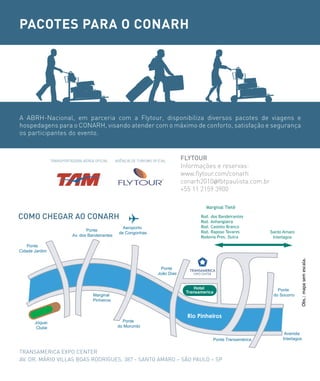 PACOTES PARA O CONARH




A ABRH-Nacional, em parceria com a Flytour, disponibiliza diversos pacotes de viagens e
hospedagens para o CONARH, visando atender com o máximo de conforto, satisfação e segurança
os participantes do evento.



                TRANSPORTADORA AéREA OFICIAL     AGÊNCIA DE TURISMO OFICIAL
                                                                                  FLYToUr
                                                                                  Informações e reservas:
                                                                                  www.flytour.com/conarh
                                                                                  conarh2010@fbtpaulista.com.br
                                                                                  +55 11 2159 3900

                                                                                           Marginal Tietê

coMo cHeGAr Ao coNArH                                                                    Rod. dos Bandeirantes
                                                                                         Rod. Anhangüera
                                                    Aeroporto                            Rod. Castelo Branco
                                 Ponte                                                   Rod. Raposo Tavares        Santo Amaro
                                                  de Congonhas
                          Av. dos Bandeirantes                                           Rodovia Pres. Dutra         Interlagos

   Ponte
Cidade Jardim




                                                                                                                                  Obs.: mapa sem escala.
                                                                        Ponte
                                                                      João Dias


                                                                                       Hotel                           Ponte
                                                                                   Transamerica
                                    Marginal                                                                         do Socorro
                                    Pinheiros


                                                                                    Rio Pinheiros
       Jóquei                                       Ponte
        Clube                                     do Morumbi
                                                                                                                          Avenida
                                                                                               Ponte Transamérica        Interlagos


TRANSAMERICA EXPO CENTER
AV. DR. MáRIO VILLAS BOAS RODRIGUES, 387 - SANTO AMARO – SÃO PAULO – SP
 