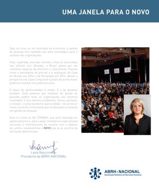 UMA JANELA PARA O NOVO




Seja na crise ou na retomada da economia, a gestão
de pessoas tem revelado seu valor estratégico para o
sucesso das organizações.

Hoje, superada uma das maiores crises já vivenciadas
nas últimas oito décadas, o Brasil passa por um
momento especial de otimismo e crescimento. Fatores
como a descoberta do pré-sal e a realização da Copa
do Mundo em 2014 e da Olimpíada em 2016, abrem a
perspectiva de o país conquistar o posto de quinta maior
potência mundial nos próximos anos.

O leque de oportunidades é amplo. E o de desafios
também. Está evidente que modelos de gestão do
passado podem levar as organizações aos mesmos
resultados. E aos mesmos problemas. Temos, portanto,
a missão – e uma excelente oportunidade – de construir
novos conceitos. Uma janela que se abre para a inovação
em gestão de pessoas.

Esse é o mote do 36º CONARH, que será realizado em
agosto próximo e, para o qual, convidamos especialistas
nacionais e internacionais de renome com o objetivo
de, juntos, visualizarmos o NOVO que já se anuncia de
forma tão determinada.




                Leyla Nascimento
         Presidente da ABRH-NACIONAL
 