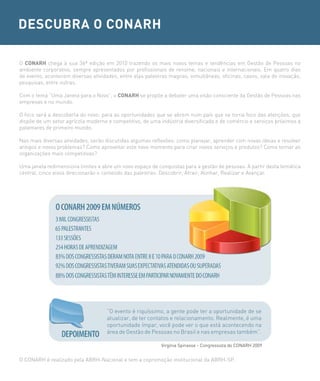 DESCUBRA O CONARH

O CONARH chega à sua 36ª edição em 2010 trazendo os mais novos temas e tendências em Gestão de Pessoas no
ambiente corporativo, sempre apresentados por profissionais de renome, nacionais e internacionais. Em quatro dias
de evento, acontecem diversas atividades, entre elas palestras magnas, simultâneas, oficinas, casos, sala de inovação,
pesquisas, entre outras.

Com o tema “Uma Janela para o Novo”, o CONARH se propõe a debater uma visão consciente da Gestão de Pessoas nas
empresas e no mundo.

O foco será a descoberta do novo: para as oportunidades que se abrem num país que se torna foco das atenções, que
dispõe de um setor agrícola moderno e competitivo, de uma indústria diversificada e de comércio e serviços próximos a
patamares de primeiro mundo.

Nas mais diversas atividades, serão discutidas algumas reflexões: como planejar, aprender com novas ideias e resolver
antigos e novos problemas? Como aproveitar este novo momento para criar novos serviços e produtos? Como tornar as
organizações mais competitivas?

Uma janela redimensiona limites e abre um novo espaço de conquistas para a gestão de pessoas. A partir desta temática
central, cinco eixos direcionarão o conteúdo das palestras: Descobrir, Atrair, Alinhar, Realizar e Avançar.




                                    “O evento é riquíssimo, a gente pode ter a oportunidade de se
                                    atualizar, de ter contatos e relacionamento. Realmente, é uma
                                    oportunidade ímpar, você pode ver o que está acontecendo na
                                    área de Gestão de Pessoas no Brasil e nas empresas também”.

                                                           Virgínia Spinasse - Congressista do CONARH 2009


O CONARH é realizado pela ABRH-Nacional e tem a copromoção institucional da ABRH-SP.
 