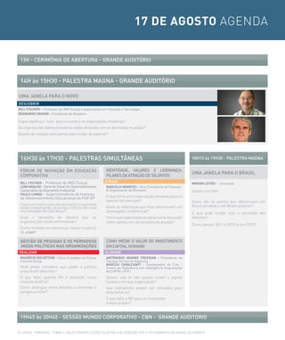 17 DE AGOSTO AGENDA


 13H - ceriMÔNiA De AberTUrA - GrANDe AUDiTÓrio



 14H às 15H30 - PALesTrA MAGNA - GrANDe AUDiTÓrio

UMA JANeLA PArA o NoVo
Descobrir
BILL FISCHER - Professor do IMD (Suíça) e especialista em Inovação e Tecnologia
BERNARDO GRADIN - Presidente da Braskem

O que significa o “novo” para o mundo e as organizações modernas?
As organizações líderes brasileiras estão alinhadas com as demandas mundiais?
Quanto de inovação precisamos para mudar de patamar?




 16H30 às 17H30 - PALesTrAs siMULTÂNeAs                                                                     18H15 às 19H30 - PALesTrA MAGNA

 FÓrUM De iNoVAÇÃo eM eDUcAÇÃo                           iDeNTiDADe, VALores e LiDerANÇA:
                                                                                                            UMA JANeLA PArA o brAsiL
 corPorATiVA                                             PiLAres DA ATrAÇÃo De TALeNTos
 BILL FISCHER - Professor do IMD (Suíça)                ATrAir                                              MIRIAM LEITÃO - Jornalista
 LENI HIDALGO - Gerente Geral de Desenvolvimento         MARCELO ARANTES - Vice-Presidente de Pessoas
 Corporativo da Votorantim Industrial                    & Organização da Braskem                           GRANDE AUDITÓRIO
 PAULO LEMOS - Superintendente do Instituto
 de Desenvolvimento Educacional da FGV-SP                O que torna uma organização atraente para os
                                                         talentos do mercado?                               Quais são os pontos que diferenciam um
 Como as instituições de educação corporativa                                                               Brasil provável e um Brasil possível?
 estão trabalhando os pontos críticos da nova            Quais as diferenças que hoje determinam um
 mentalidade de liderança?                               empregador preferencial?                           O que pode mudar com o resultado das
 Qual o tamanho do desafio               que    as       Como sua organização se sairia numa discussão      eleições?
 organizações estão enfrentando?                         sobre valores, em um processo de atração?
                                                                                                            Como pensar 2011 e 2012 já em 2010?
 Como envolver as lideranças nessa mudança
 de script?

 GESTÃO DE PESSOAS E OS PERIGOSOS                        coMo MeDir o VALor Do iNVesTiMeNTo
 JOGOS POLÍTICOS NAS ORGANIZAÇÕES                        eM cAPiTAL HUMANo
reALiZAr                                                ALiNHAr
 MAURÍCIO GOLDSTEIN - Sócio-Fundador da Pulsus           ANTÔNINHO MARMO TREVISAN - Presidente da
 Consult Group                                           Trevisan Escola de Negócios
                                                         MARCOS CAVALCANTI - Coordenador do Crie -
 Você ainda considera que poder e política               Centro de Referência em Inteligência Empresarial
 prejudicam decisões?                                    da COPPE-UFRJ
 O que fazer quando RH é envolvido numa                  Quanto vale (e não quanto custa) o capital
 situação política?                                      humano em sua organização?
 Como distinguir entre desafios a enfrentar e            Que indicadores podem ser utilizados para
 perigos a evitar?                                       determiná-lo?
                                                         O que falta a RH para se incorporar
                                                         a esse projeto?


 19H45 às 20H45 - sessÃo MUNDo corPorATiVo - cbN - GrANDe AUDiTÓrio

AS DATAS, HORáRIOS, TEMAS E PALESTRANTES ESTÃO SUJEITOS A ALTERAÇÃO ATé O FECHAMENTO DA GRADE DO EVENTO.
 