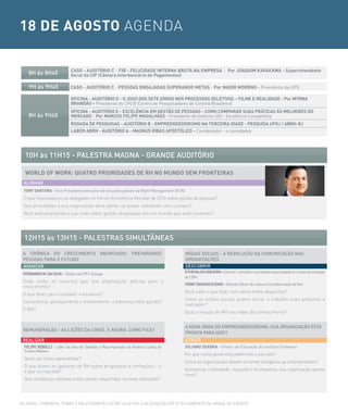 18 DE AGOSTO AGENDA

                            CASO - AUDITÓRIO C - FIB - FELICIDADE INTERNA BRUTA NA EMPRESA - Por JOAQUIM KAVAKAMA - Superintendente
    8H às 8H45              Geral da CIP (Câmara Interbancária de Pagamentos)

    9H às 9H45              CASO - AUDITÓRIO C - PESSOAS ENGAJADAS SUPERANDO METAS - Por NADIR MORENO - Presidente da UPS

                            OFICINA - AUDITÓRIO D - O JOGO DOS SETE ERROS NOS PROCESSOS SELETIVOS – FILME E REALIDADE - Por MyRNA
                            BRANDÃO – Presidente do CPCB (Centro de Pesquisadores do Cinema Brasileiro)
                            OFICINA - AUDITÓRIO E - EXCELÊNCIA EM GESTÃO DE PESSOAS - COMO COMPARAR SUAS PRÁTICAS ÀS MELHORES DO
    8H às 9H45              MERCADO - Por MARCOS FELIPE MAGALHÃES - Presidente do Instituto SOI - Excelência Competitiva
                            RODADA DE PESQUISAS - AUDITÓRIO B - EMPREENDEDORISMO NA TERCEIRA IDADE - PESQUISA UFRJ / ABRH-RJ
                            LABOR ABRH - AUDITÓRIO A - MAGNUS RIBAS APOSTÓLICO - Coordenador - e convidados




  10H às 11H15 - PALesTrA MAGNA - GrANDe AUDiTÓrio

  WORLD OF WORK: QUATRO PRIORIDADES DE RH NO MUNDO SEM FRONTEIRAS
 ALiNHAr
 TONy SANTORA - Vice-Presidente executivo de soluções globais da Right Management (EUA)
 O que impressionou os delegados no Fórum Econômico Mundial de 2010 sobre gestão de pessoas?
 Que prioridades a sua organização deve adotar se quiser sobreviver com sucesso?
 Você está ampliando a sua visão sobre gestão de pessoas em um mundo que está mudando?




  12H15 às 13H15 - PALesTrAs siMULTÂNeAs

 A crÔNicA Do cresciMeNTo ANUNciADo: PrePArANDo                                           MÍDiAs sociAis - A reVoLUÇÃo DA coMUNicAÇÃo NAs
 PessoAs PArA o FUTUro                                                                    orGANiZAÇÕes
 AVANÇAr                                                                                  Descobrir
 FERNANDO M. DA SILVA - Diretor da CPFL Energia                                           ETHEVALDO SIQUEIRA - Escritor, consultor e jornalista especializado em novas tecnologias
                                                                                          da CBN
 Onde estão os recursos que sua organização precisa para o
                                                                                          FÁBIO TADASHI SUZAKI - Gerente Sênior de cultura e transformação da Vivo
 crescimento?
                                                                                          Você sabe o que fazer com tanta mídia disponível?
 O que fazer para combater a escassez?
                                                                                          Como as mídias sociais podem tornar o trabalho mais produtivo e
 Consciência, planejamento e investimento: a liderança está agindo?
                                                                                          realizador?
 E RH?
                                                                                          Qual a missão de RH nas redes de conhecimento?


                                                                                          A NoVA oNDA Do eMPreeNDeDorisMo: sUA orGANiZAÇÃo esTÁ
 reMUNerAÇÃo - As LiÇÕes DA crise. e AGorA, coMo FicA?
                                                                                          ProNTA PArA isso?
 reALiZAr                                                                                 ATrAir
  FELIPE REBELLI - Lider da área de Talentos e Recompensas na América Latina da       JULIANO SEABRA - Diretor de Educação do Instituto Endeavor
  Towers Watson
                                                                                      Por que muita gente está preferindo o voo solo?
  Quais as lições aprendidas?
                                                                                      Como as organizações devem se tornar amigáveis ao empreendedor?
  O que dizem os gestores de RH sobre progressos e limitações – e
  o que os inquieta?                                                                  Autonomia, criatividade, inovação e recompensa: sua organização aposta
                                                                                      nisso?
  Que mudanças efetivas estão sendo requeridas na nova realidade?




AS DATAS, HORáRIOS, TEMAS E PALESTRANTES ESTÃO SUJEITOS A ALTERAÇÃO ATé O FECHAMENTO DA GRADE DO EVENTO.
 