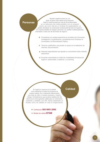 Nuestro capital humano es, sin
                                  duda, el activo más valioso de la empresa.
Personas                    IngeCon está formada por más de 50 profesionales
                         en su estructura fija comprometidos con un proyecto
                      común, así como más de un centenar de colaboradores. La
                    gestión del talento es el elemento fundamental del éxito de IngeCon.
                 En nuestra plantilla se integran personas con perfiles multidisciplinares
                orientadas a cada una de las líneas de negocio.


                         Consultores con amplia experiencia en el ámbito de la formación,
                         investigación y la planificación, procedentes de la Empresa, la
                         Universidad y la Administración Pública.

                         Técnicos cualificados, que prestan su apoyo en la realización de
                         informes, documentación.

                         Asesores especializados que aportan su conocimiento sobre materias
                         específicas.

                         Docentes especialistas en todas las modalidades formativas de
                         IngeCon: presenciales, a distancia y e-Learning.




              En IngeCon creemos en la calidad                Calidad
          como referente en todos los procesos de
        nuestro trabajo. Es un elemento diferenciador
      que dota de valor a nuestra empresa y nuestro
    trabajo. Consideramos que la plena satisfacción del
   cliente es la única garantía válida para un crecimiento
  sostenido y rentable y por ello, hemos implantado un
  modelo único de calidad en toda la Organización.



             Certificación ISO   9001:2000
             Modelo de calidad EFQM




                                                                                              4
 