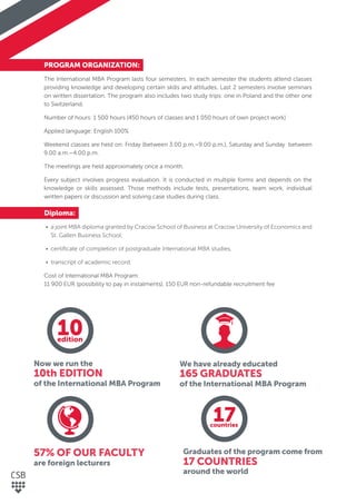 PROGRAM ORGANIZATION:
The International MBA Program lasts four semesters. In each semester the students attend classes
providing knowledge and developing certain skills and attitudes. Last 2 semesters involve seminars
on written dissertation. The program also includes two study trips: one in Poland and the other one
to Switzerland.
Number of hours: 1 500 hours (450 hours of classes and 1 050 hours of own project work)
Applied language: English 100%
Weekend classes are held on: Friday (between 3.00 p.m.–9.00 p.m.), Saturday and Sunday between
9.00 a.m.–4.00 p.m.
The meetings are held approximately once a month.
Every subject involves progress evaluation. It is conducted in multiple forms and depends on the
knowledge or skills assessed. Those methods include tests, presentations, team work, individual
written papers or discussion and solving case studies during class.
Diploma:
• a joint MBA diploma granted by Cracow School of Business at Cracow University of Economics and
St. Gallen Business School,
• certiﬁcate of completion of postgraduate International MBA studies,
• transcript of academic record.
Cost of International MBA Program:
11 900 EUR (possibility to pay in instalments), 150 EUR non-refundable recruitment fee
Now we run the
10th EDITION
of the International MBA Program
57% OF OUR FACULTY
are foreign lecturers
We have already educated
165 GRADUATES
of the International MBA Program
Graduates of the program come from
17 COUNTRIES
around the world
10edition
17countries
 