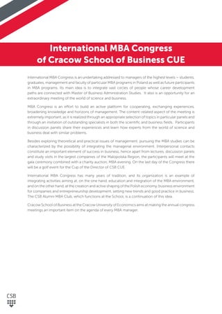 International MBA Congress
of Cracow School of Business CUE
International MBA Congress is an undertaking addressed to managers of the highest levels – students,
graduates, management and faculty of particular MBA programs in Poland as well as future participants
in MBA programs. Its main idea is to integrate vast circles of people whose career development
paths are connected with Master of Business Administration Studies. It also is an opportunity for an
extraordinary meeting of the world of science and business.
MBA Congress is an effort to build an active platform for cooperating, exchanging experiences,
broadening knowledge and horizons of management. The content-related aspect of the meeting is
extremely important, as it is realized through an appropriate selection of topics in particular panels and
through an invitation of outstanding specialists in both the scientiﬁc and business ﬁelds. Participants
in discussion panels share their experiences and learn how experts from the world of science and
business deal with similar problems.
Besides exploring theoretical and practical issues of management, pursuing the MBA studies can be
characterized by the possibility of integrating the managerial environment. Interpersonal contacts
constitute an important element of success in business, hence apart from lectures, discussion panels
and study visits in the largest companies of the Malopolska Region, the participants will meet at the
gala ceremony combined with a charity auction, MBA evening. On the last day of the Congress there
will be a golf event for the Cup of the Director of CSB CUE.
International MBA Congress has many years of tradition, and its organization is an example of
integrating activities aiming at, on the one hand, education and integration of the MBA environment,
and on the other hand, at the creation and active shaping of the Polish economy, business environment
for companies and entrepreneurship development, setting new trends and good practice in business.
The CSB Alumni MBA Club, which functions at the School, is a continuation of this idea.
Cracow School of Business at the Cracow University of Economics aims at making the annual congress
meetings an important item on the agenda of every MBA manager.
 