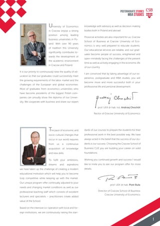 University of Economics
in Cracow enjoys a strong
position among leading
business universities in Po-
land. With over 90 years
of tradition this University
signiﬁcantly contributes to-
wards the development of
the academic environment
in Cracow and Poland.
It is our priority to continuously raise the quality of ed-
ucation so that our graduates could successfully meet
the growing requirements of the labor market and the
challenges of the European and global economies.
Most of graduates from economics universities who
have become presidents of the biggest Polish com-
panies can proudly show the diploma of our Univer-
sity. We cooperate with business and share our expert
The pace of economic and
socio-cultural changes that
occur in our world requires
from us a continuous
acquisition of knowledge
and new skills.
To fulﬁl your ambitions,
dreams and aspirations
we have taken up the challenge of creating a modern
educational institution which will help you to become
truly competitive while keeping up with the market.
Our unique program offer continually adjusted to your
needs and changing market conditions as well as our
professional teaching staff which consists of excellent
lecturers and specialists – practitioners create added
value of the School.
Based on the intensive co-operation with local and for-
eign institutions, we are continuously raising the stan-
prof. UEK dr hab. Piotr Buła
Director of Cracow School of Business
Cracow University of Economics
prof. UEK dr hab. inż. Andrzej Chochół
Rector of Cracow University of Economics
dards of our courses to prepare the students for their
professional work in the best possible way. We have
always acted in the belief that the success of our stu-
dents is our success. Choosing the Cracow School of
Business CUE you are building your career on solid
foundations.
Wishing you continued growth and success I would
like to invite you to see our program offer for more
details.
knowledge with advisory as well as decision-making
bodies both in Poland and abroad.
Prosocial activities are also important for us. Cracow
School of Business at Cracow University of Eco-
nomics is very well prepared to educate students.
Our educational services are reliable, and our grad-
uates become people of success, enlightened and
open-mindedly facing the challenges of the present
time as well as actively engaging in the economic life
of our country.
I am convinced that by taking advantage of our ex-
perience, postgraduate and MBA studies, you will
become more and more successful both in your
professional life and personal development.
POSTGRADUATE STUDIES
MBA StudiES
1
 