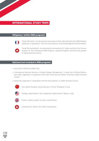 INTERNATIONAL STUDY TRIPS
Obligatory (within MBA program):
“Study Trip France”, an educational-training trip to Paris within the Executive MBA Program,
organized in cooperation with the French partner, Ecole de Management de Normandie.
“Study Trip Switzerland”, an educational-training trip to St. Gallen and Zurich for the par-
ticipants of the International MBA Program, organized together with the Swiss partner,
St. Gallen Business School.
Optional (not included in MBA program):
• trips within CSB Alumni MBA Club,
• “International Business Seminar in Global Strategy Management”, a study trip to Boston/Worce-
ster (USA), organized in cooperation with Clark University and Suffolk University, Sawyer Business
School,
• study trips organized in cooperation with the Swiss partner, St. Gallen Business School:
“Asia–Week Shanghai: Doing Business in China” (Shanghai, China),
“Strategy–Week Boston” and “Leadership–Week Boston” (Boston, USA),
“Finance–Week London” (London, Great Britain),
“Leadership for Talents” (St. Gallen, Switzerland).
 