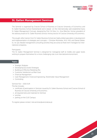 St. Gallen Management Seminar
The Seminar is organized by Cracow School of Business at Cracow University of Economics and
St. Gallen Business School (Switzerland) and is based on the internationally well-established Swiss
St. Gallen Management Concept, designed by Prof. Dr Dres. h.c. Knut Bleicher, former president of
the advisory board of St. Gallen Business School, honory doctor of Cracow University of Economics.
The sought-after trainers from St. Gallen Business School are highly skilled specialists in development
and implementation of strategies and concepts – Christian Muntwiler, M.A. HSG and Daniel Gfeller,
lic. rer. pol. Beside management consulting activities they are active as ﬁxed-term managers for inter-
national companies.
Participants
The St. Gallen Management Seminar is designed for managerial staff at middle and upper levels
wishing to prepare themselves for a more challenging role in an international environment.
Topics:
• Strategic Analyses
• Developing Successful Strategies
• Building an Effective Marketing Mix
• Customer Satisfaction as Main Goal
• Financial Management
• Cash Management, Financial Engineering, Shareholder Value Management
• Controlling
Seminar Fee – 1550 EUR
The fee includes:
• certiﬁcate of participation in Seminar issued by St. Gallen Business School and Cracow School of
Business at Cracow University of Economics
• all required texts and materials for Seminar
• lunches
• parking on the CUE Campus
To register please contact: ksb.seminars@uek.krakow.pl
POSTGRADUATE STUDIES
MBA StudiES
21
 
