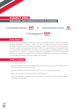 SUBJECT AREA
PERSONNEL AND COMMUNICATION IN COMPANY
Study objective:
As part of their studies students will learn the key issues needed to support efficient and effective
company management. The aim of study in this area is to shape and improve the psychological,
sociological and business skills needed by a manager, head of HR department, business coach and
any other workers and entrepreneurs who work in teams. Our studies enable you to develop the skills
of communication, self-presentation, assertiveness, group inﬂuence and creative thinking. The study
programs put an emphasis on increased competence in negotiations and conﬂict resolution. The
choice of our studies is an investment in your own personal development and that of your employees,
and it increases the efficiency of human capital in the company.
Proﬁle of a student:
The studies are targeted at:
• university graduates interested in developing psychological and social skills, who see their profes-
sional future in business, HR and training,
• managers employed at different organizational levels, who manage corporate teams,
• owners and managers of small and medium-sized enterprises,
• specialists employed in HR departments, responsible for the quality of human resources manage-
ment within an organisation.
Psychology in Business School of Business Trainers
HR Management
XVI III
XXIV
editions editions
editions
 