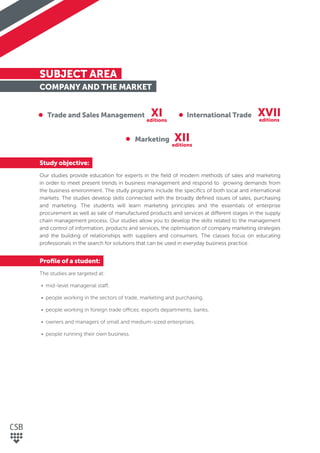SUBJECT AREA
COMPANY AND THE MARKET
Study objective:
Our studies provide education for experts in the ﬁeld of modern methods of sales and marketing
in order to meet present trends in business management and respond to growing demands from
the business environment. The study programs include the speciﬁcs of both local and international
markets. The studies develop skills connected with the broadly deﬁned issues of sales, purchasing
and marketing. The students will learn marketing principles and the essentials of enterprise
procurement as well as sale of manufactured products and services at different stages in the supply
chain management process. Our studies allow you to develop the skills related to the management
and control of information, products and services, the optimisation of company marketing strategies
and the building of relationships with suppliers and consumers. The classes focus on educating
professionals in the search for solutions that can be used in everyday business practice.
Proﬁle of a student:
The studies are targeted at:
• mid-level managerial staff,
• people working in the sectors of trade, marketing and purchasing,
• people working in foreign trade offices, exports departments, banks,
• owners and managers of small and medium-sized enterprises,
• people running their own business.
Trade and Sales Management International Trade
Marketing
XI
XII
XVII
editions
editions
editions
 