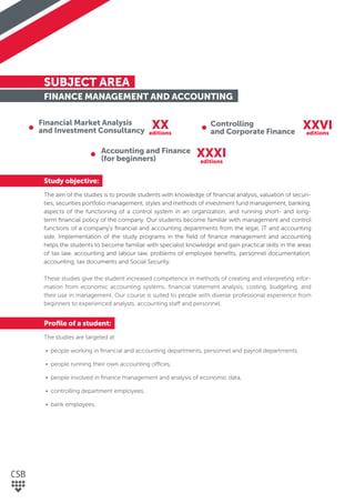 SUBJECT AREA
FINANCE MANAGEMENT AND ACCOUNTING
Study objective:
The aim of the studies is to provide students with knowledge of ﬁnancial analysis, valuation of securi-
ties, securities portfolio management, styles and methods of investment fund management, banking,
aspects of the functioning of a control system in an organization, and running short- and long-
term ﬁnancial policy of the company. Our students become familiar with management and control
functions of a company's ﬁnancial and accounting departments from the legal, IT and accounting
side. Implementation of the study programs in the ﬁeld of ﬁnance management and accounting
helps the students to become familiar with specialist knowledge and gain practical skills in the areas
of tax law, accounting and labour law, problems of employee beneﬁts, personnel documentation,
accounting, tax documents and Social Security.
These studies give the student increased competence in methods of creating and interpreting infor-
mation from economic accounting systems, ﬁnancial statement analysis, costing, budgeting, and
their use in management. Our course is suited to people with diverse professional experience from
beginners to experienced analysts, accounting staff and personnel.
Proﬁle of a student:
The studies are targeted at:
• people working in ﬁnancial and accounting departments, personnel and payroll departments,
• people running their own accounting offices,
• people involved in ﬁnance management and analysis of economic data,
• controlling department employees,
• bank employees.
Financial Market Analysis
and Investment Consultancy
Controlling
and Corporate Finance
Accounting and Finance
(for beginners)
XX XXVI
XXXI
editions editions
editions
 