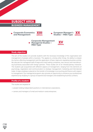 SUBJECT AREA
BUSINESS MANAGEMENT
Study objective:
The aim of the studies is to provide students with the necessary knowledge of the organization and
management of people within a business. This applies to, among other things, the ability to analyse
the factors affecting management and the application of basic legal acts regulating business activity.
We educate the managerial staff of large and small trading companies, also service and manufactur-
ing businesses associated with foreign partners. These studies are of an interdisciplinary character.
The students get acquainted with different aspects of management, ranging from the elements of
psychology, negotiation and communication to strategic management, marketing and international
trade. A major emphasis is placed on the transfer of knowledge in accounting and ﬁnance with respect
to management. Our managerial programs also provide an opportunity to enhance your professional
experience by studying in a group of experienced managers and establishing business contacts.
Proﬁle of a student:
The studies are targeted at:
• people holding independent positions in international corporations,
• owners and managers of small and medium-sized enterprises.
Corporate Economics
and Management
European Manager’s
Studies – MBA Type
Corporate Management
Managerial Studies –
MBA Type
XIII XX
XV
editions editions
editions
 
