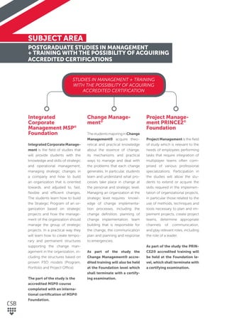 SUBJECT AREA
POSTGRADUATE STUDIES IN MANAGEMENT
+ TRAINING WITH THE POSSIBILITY OF ACQUIRING
ACCREDITED CERTIFICATIONS
Integrated
Corporate
Management MSP®
Foundation
IntegratedCorporateManage-
ment is the ﬁeld of studies that
will provide students with the
knowledge and skills of strategic
and operational management,
managing strategic changes in
a company and how to build
an organization that is oriented
towards, and adjusted to, fast,
ﬂexible and efficient changes.
The students learn how to build
the Strategic Program of an or-
ganization based on strategic
projects and how the manage-
ment of the organization should
manage the group of strategic
projects. In a practical way they
will learn how to create tempo-
rary and permanent structures
supporting the change man-
agement in the organization, in-
cluding the structures based on
proven P3O models (Program,
Portfolio and Project Office).
The part of the study is the
accredited MSP® course
completed with an interna-
tional certiﬁcation of MSP®
Foundation.
Change Manage-
ment®
ThestudentsmajoringinChange
Management® acquire theo-
retical and practical knowledge
about the essence of change,
its mechanisms and practical
ways to manage and deal with
the problems that each change
generates. In particular, students
learn and understand what pro-
cesses take place in change at
the personal and strategic level.
Managing an organization at the
strategic level requires knowl-
edge of change implementa-
tion processes, including the
change deﬁnition, planning of
change implementation, team
building that is responsible for
the change, the communication
plan and planning and response
to emergencies.
As part of the study the
Change Management® accre-
dited training will also be held
at the Foundation level which
shall terminate with a certify-
ing examination.
Project Manage-
ment PRINCE2®
Foundation
Project Management is the ﬁeld
of study which is relevant to the
needs of employees performing
tasks that require integration of
multiplayer teams often com-
prised of various professional
specializations. Participation in
the studies will allow the stu-
dents to extend or acquire the
skills required in the implemen-
tation of organizational projects,
in particular those related to the
use of methods, techniques and
tools necessary to plan and im-
plement projects, create project
teams, determine appropriate
channels of communication,
and play relevant roles, including
the role of a leader.
As part of the study the PRIN-
CE2® accredited training will
be held at the Foundation le-
vel, which shall terminate with
a certifying examination.
STUDIES IN MANAGEMENT + TRAINING
WITH THE POSSIBILITY OF ACQUIRING
ACCREDITED CERTIFICATION
 