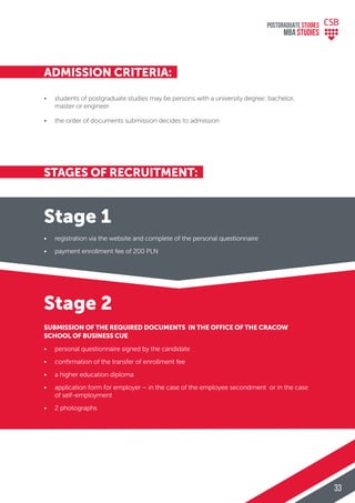 STAGES OF RECRUITMENT:
ADMISSION CRITERIA:
• registration via the website and complete of the personal questionnaire
• payment enrollment fee of 200 PLN
• students of postgraduate studies may be persons with a university degree: bachelor,
master or engineer
• the order of documents submission decides to admission
• personal questionnaire signed by the candidate
• conﬁrmation of the transfer of enrollment fee
• a higher education diploma
• application form for employer – in the case of the employee secondment or in the case
of self-employment
• 2 photographs
SUBMISSION OF THE REQUIRED DOCUMENTS IN THE OFFICE OF THE CRACOW
SCHOOL OF BUSINESS CUE
Stage 2
Stage 1
POSTGRADUATE STUDIES
MBA StudiES
33
 