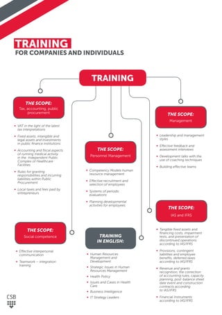 TRAINING
FOR COMPANIES AND INDIVIDUALS
THE SCOPE:
Tax, accounting, public
procurement
THE SCOPE:
IAS and IFRS
THE SCOPE:
Management
∞ VAT in the light of the latest
tax interpretations
∞ Fixed assets, intangible and
legal assets and investments
in public ﬁnance institutions
∞ Accounting and ﬁscal aspects
of running medical activity
in the Independent Public
Complex of Healthcare
Facilities
∞ Rules for granting
responsibilities and incurring
liabilities within Public
Procurement
∞ Local taxes and fees paid by
entrepreneurs
∞ Tangible ﬁxed assets and
ﬁnancing costs, impairment
tests, and presentation of
discontinued operations
according to IAS/IFRS
∞ Provisions, contingent
liabilities and employee
beneﬁts, deferred taxes
according to IAS/IFRS
∞ Revenue and grants
recognition, the correction
of accounting rules, capacity
planning, post-balance sheet
date event and construction
contracts according
to IAS/IFRS
∞ Financial Instruments
according to IAS/IFRS
THE SCOPE:
Personnel Management
TRAINING
IN ENGLISH:
∞ Competency Models human
resource management
∞ Effective recruitment and
selection of employees
∞ Systems of periodic
evaluations
∞ Planning developmental
activities for employees
∞ Human Resources
Management and
Development
∞ Strategic Issues in Human
Resources Management
∞ Health Policy
∞ Issues and Cases in Health
Care
∞ Business Intelligence
∞ IT Strategy Leaders
∞ Leadership and management
styles
∞ Effective feedback and
assessment interviews
∞ Development talks with the
use of coaching techniques
∞ Building effective teams
THE SCOPE:
Social competence
∞ Effective interpersonal
communication
∞ Teamwork – integration
training
TRAINING
 