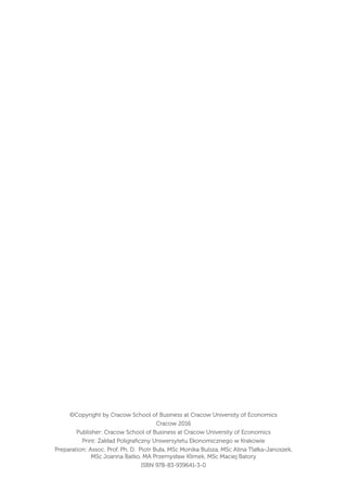 ©Copyright by Cracow School of Business at Cracow University of Economics
Cracow 2016
Publisher: Cracow School of Business at Cracow University of Economics
Print: Zakład Poligraﬁczny Uniwersytetu Ekonomicznego w Krakowie
Preparation: Assoc. Prof. Ph. D. Piotr Buła, MSc Monika Bulsza, MSc Alina Tlałka-Janoszek,
MSc Joanna Batko, MA Przemysław Klimek, MSc Maciej Batory
ISBN 978-83-939641-3-0
 