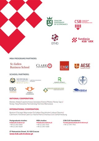 MBA PROGRAMS PARTNERS:
SCHOOL PARTNERS:
NATIONAL COOPERATION:
Bielsko-Biała/Częstochowa/Jarosław/Kielce/Mielec/Nowy Sącz/
Nowy Targ/Rzeszów/Tarnobrzeg/Tarnów/Warszawa
INTERNATIONAL COOPERATION:
Boston/Chicago/Worcester/St.Gallen/Stockholm/Lisbon/Oporto/
Clermont-Ferrand/Caen/Le Havre/Paris/Chisinau/Lviv/Johannesburg
Postgraduate studies:
ksb@uek.krakow.pl
+48 12 293 5560
+48 12 293 5029
MBA studies:
mba@uek.krakow.pl
+48 12 293 7553
+48 12 293 5568
CSB CUE Foundation:
fundacjaksbuek@uek.krakow.pl
+48 12 293 7411
27 Rakowicka Street, 31-510 Cracow
www.ksb.uek.krakow.pl
EMNORMANDIE
 