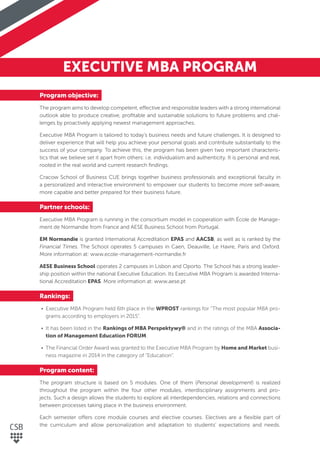 EXECUTIVE MBA PROGRAM
Program objective:
The program aims to develop competent, effective and responsible leaders with a strong international
outlook able to produce creative, proﬁtable and sustainable solutions to future problems and chal-
lenges by proactively applying newest management approaches.
Executive MBA Program is tailored to today’s business needs and future challenges. It is designed to
deliver experience that will help you achieve your personal goals and contribute substantially to the
success of your company. To achieve this, the program has been given two important characteris-
tics that we believe set it apart from others: i.e. individualism and authenticity. It is personal and real,
rooted in the real world and current research ﬁndings.
Cracow School of Business CUE brings together business professionals and exceptional faculty in
a personalized and interactive environment to empower our students to become more self-aware,
more capable and better prepared for their business future.
Partner schools:
Executive MBA Program is running in the consortium model in cooperation with École de Manage-
ment de Normandie from France and AESE Business School from Portugal.
EM Normandie is granted International Accreditation EPAS and AACSB, as well as is ranked by the
Financial Times. The School operates 5 campuses in Caen, Deauville, Le Havre, Paris and Oxford.
More information at: www.ecole-management-normandie.fr
AESE Business School operates 2 campuses in Lisbon and Oporto. The School has a strong leader-
ship position within the national Executive Education. Its Executive MBA Program is awarded Interna-
tional Accreditation EPAS. More information at: www.aese.pt
Rankings:
• Executive MBA Program held 6th place in the WPROST rankings for “The most popular MBA pro-
grams according to employers in 2015”.
• It has been listed in the Rankings of MBA Perspektywy® and in the ratings of the MBA Associa-
tion of Management Education FORUM.
• The Financial Order Award was granted to the Executive MBA Program by Home and Market busi-
ness magazine in 2014 in the category of “Education”.
Program content:
The program structure is based on 5 modules. One of them (Personal development) is realized
throughout the program within the four other modules, interdisciplinary assignments and pro-
jects. Such a design allows the students to explore all interdependencies, relations and connections
between processes taking place in the business environment.
Each semester offers core module courses and elective courses. Electives are a ﬂexible part of
the curriculum and allow personalization and adaptation to students’ expectations and needs.
 