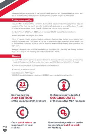 Some electives are a response to the current market demand and observed external trends. As a
result, students of each edition receive an exceptional program adapted to their needs.
Program organization:
Executive MBA studies last four semesters, during which classes divided into competence areas are
conducted. The third and fourth semester is additionally dedicated to writing MBA thesis. Program
includes two trip sessions: one in Poland, the other one – to the foreign partner.
Number of hours: 1 750 hours (500 hours of classes and 1 250 hours of own project work)
Applied languages: 40% English, 60% Polish
Forms of classes include: lectures, classes, workshops, business case studies, presentations, team
projects, company visits. Courses are led by one or more instructors, depending on the subject and
its requirements. Emphasis is put on critical, analytical and reﬂective thinking, both individual and
team work.
Weekend classes are held on: Friday (between 3.00 p.m.–9.00 p.m.), Saturday and Sunday between
9.00 a.m.–4.00 p.m. The meetings are held once or twice a month.
Diploma:
• a joint MBA diploma granted by Cracow School of Business at Cracow University of Economics,
Ecole de Management de Normandie from France and AESE Business School from Portugal,
• certiﬁcate of completion of postgraduate Executive MBA studies,
• transcript of academic record.
Cost of Executive MBA Program:
9900 EUR (possibility to pay in instalments), 150 EUR non-refundable recruitment fee
Now we run the
21th EDITION
of the Executive MBA Program
Get a quick return on
investment in your
studies
We have already educated
545 GRADUATES
of the Executive MBA Program
Practice what you learn on the
weekend and put it to work
on Monday
21edition
 