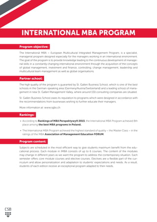 INTERNATIONAL MBA PROGRAM
Program objective:
The International MBA – European Multicultural Integrated Management Program, is a specialist,
managerial program designed especially for the managers working in an international environment.
The goal of the program is to provide knowledge leading to the continuous development of manage-
rial skills in a constantly changing international environment through the acquisition of the concepts
of global management, investment and ﬁnance, controlling, change management, leadership and
multicultural team management as well as global organisations.
Partner school:
The high quality of the program is guaranted by St. Gallen Business School, which is one of the best
schools in the German-speaking area (Germany/Austria/Switzerland) and a leading school of mana-
gement in new St. Gallen Management Valley, where around 150 consulting companies are situated.
St. Gallen Business School owes its reputation to programs which were designed in accordance with
the recommendations from businesses wishing to further educate their managers.
More information at: www.sgbs.ch
Rankings:
• According to Rankings of MBA Perspektywy® 2015, the International MBA Program achieved 8th
place among the best MBA programs in Poland.
• The International MBA Program achieved the highest standard of quality – the Master Class – in the
ratings of the MBA Association of Management Education FORUM.
Program content:
Subjects are scheduled in the most efficient way to give students maximum beneﬁt from the edu-
cational process. Each module in IMBA consists of up to 6 courses. The content of the modules
may change in different years as we want the program to address the contemporary situation. Each
semester offers core module courses and elective courses. Electives are a ﬂexible part of the cur-
riculum and allow personalization and adaptation to students’ expectations and needs. As a result,
students of each edition receive an exceptional program adapted to their needs.
 