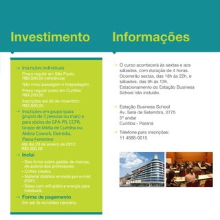 Investimento                              Informações
                                           O curso acontecerá às sextas e aos
 Inscrições individuais
                                           sábados, com duração de 4 horas.
 Preço regular em São Paulo:
 R$6.000,00 (referência)                   Ocorrerão sextas, das 18h às 22h, e
                                           sábados, das 9h às 13h.
 Não inclui passagem e hospedagem
                                           Estacionamento do Estação Business
 Preço regular curso em Curitiba:
 R$4.200,00
                                           School não incluído.
 Inscrições até 30 de novembro:
 R$3.800,00                                Estação Business School
 Inscrições em grupo (para                 Av. Sete de Setembro, 2775
 grupos de 3 pessoas ou mais) e            5º andar
 para sócios do GPA-PR, CCPR,              Curitiba - Paraná
 Grupo de Mídia de Curitiba ou
 Aldeia Cowork, Elemidia,                  Telefone para inscrições:
 Plano Feminino                            11 4688-0015
 Até dia 20 de janeiro de 2012:
 R$3.500,00
 Inclui
 • Seis livros sobre gestão de marcas,
   de autoria dos professores;
 • Coffee breaks;
 • Material didático enviado por e-mail
   (PDF);
 • Salas com wifi grátis e energia para
   notebook.
 Forma de pagamento
 Em até 3x no boleto bancário.
 